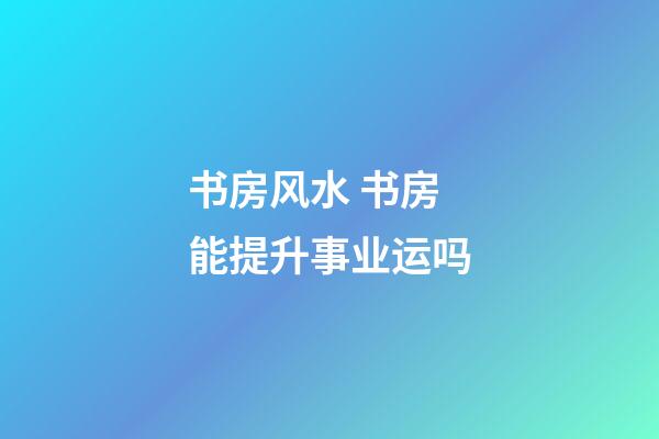 书房风水 书房能提升事业运吗